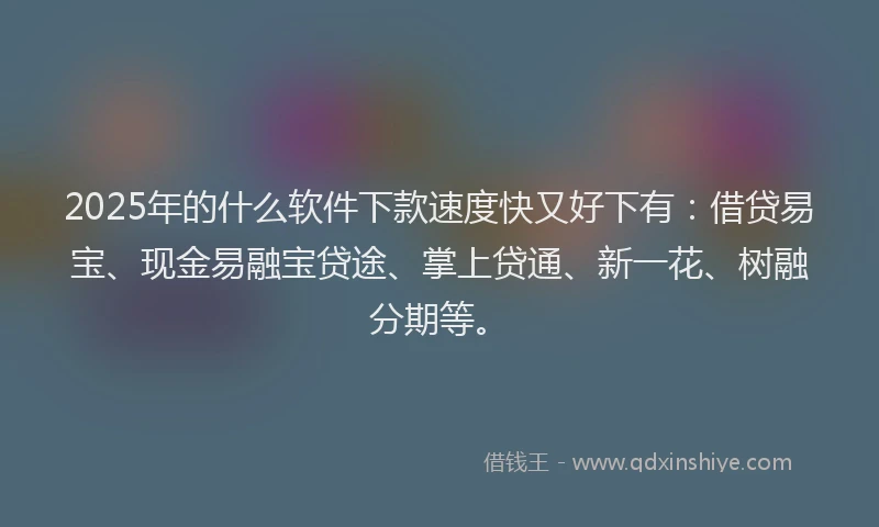 2025年的什么软件下款速度快又好下有:借贷易宝、现金易融宝贷途、掌上贷通、新一花、树融分期等。