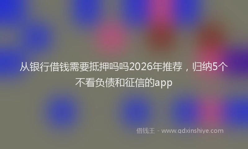 从银行借钱需要抵押吗吗2026年推荐，归纳5个不看负债和征信的app