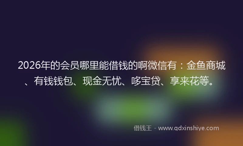 2026年的会员哪里能借钱的啊微信有：金鱼商城、有钱钱包、现金无忧、哆宝贷、享来花等。