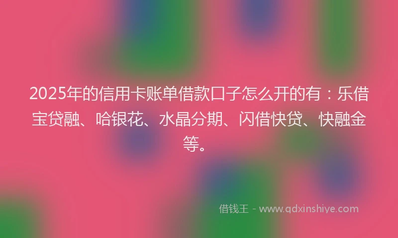 2025年的信用卡账单借款口子怎么开的有：乐借宝贷融、哈银花、水晶分期、闪借快贷、快融金等。