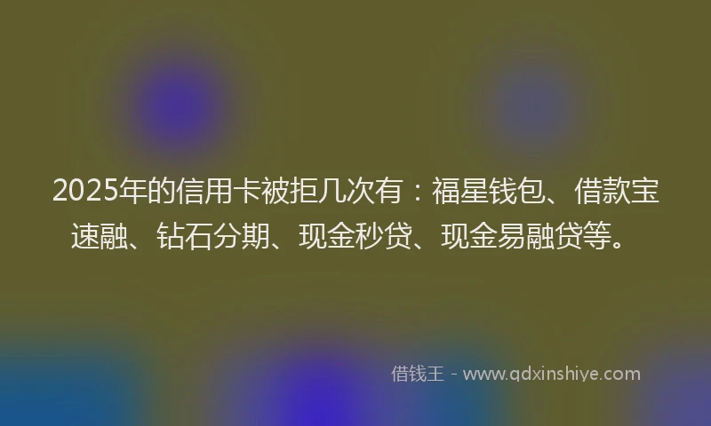 2025年的信用卡被拒几次有：福星钱包、借款宝速融、钻石分期、现金秒贷、现金易融贷等。