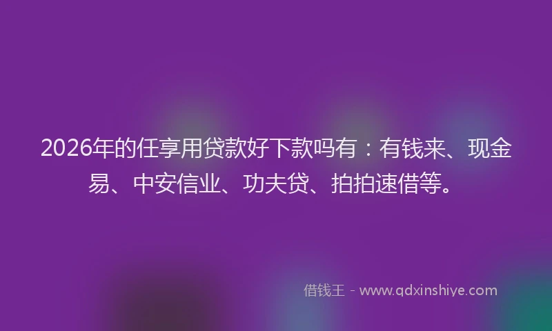 2026年的任享用贷款好下款吗有：有钱来、现金易、中安信业、功夫贷、拍拍速借等。