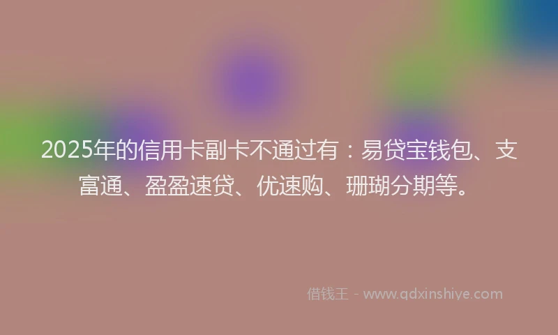 2025年的信用卡副卡不通过有：易贷宝钱包、支富通、盈盈速贷、优速购、珊瑚分期等。