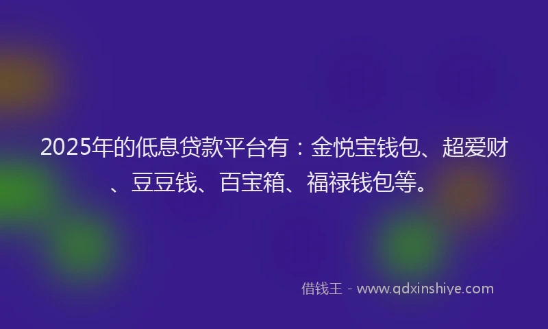 2025年的低息贷款平台有：金悦宝钱包、超爱财、豆豆钱、百宝箱、福禄钱包等。