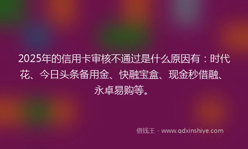 2025年的信用卡审核不通过是什么原因有:时代花、今日头条备用金、快融宝盒、现金秒借融、永卓易购等。