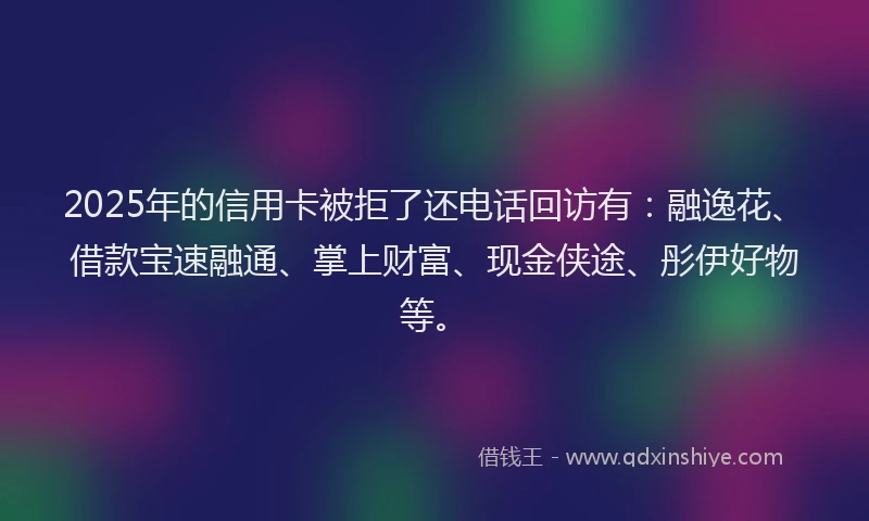 2025年的信用卡被拒了还电话回访有：融逸花、借款宝速融通、掌上财富、现金侠途、彤伊好物等。