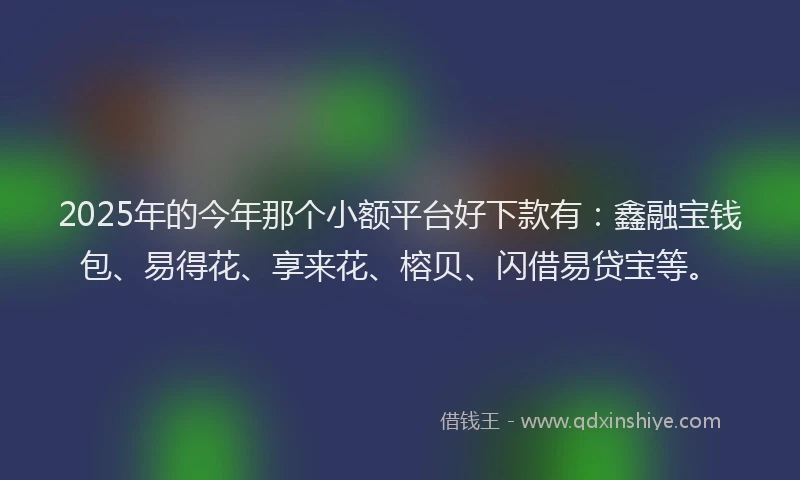 2025年的今年那个小额平台好下款有：鑫融宝钱包、易得花、享来花、榕贝、闪借易贷宝等。