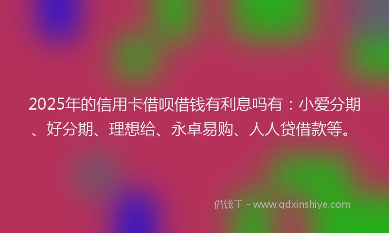 2025年的信用卡借呗借钱有利息吗有:小爱分期、好分期、理想给、永卓易购、人人贷借款等。