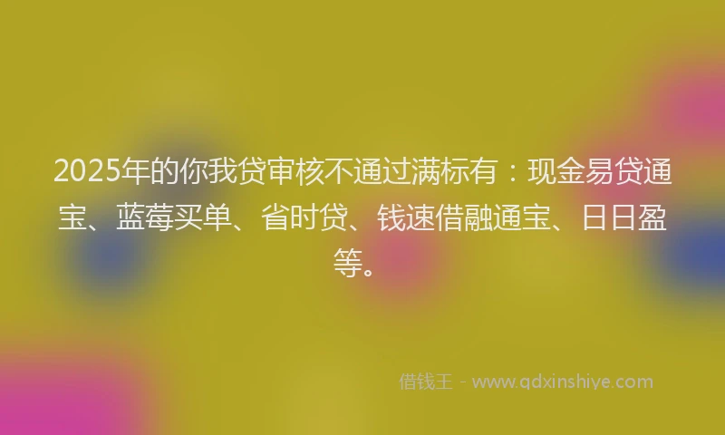 2025年的你我贷审核不通过满标有：现金易贷通宝、蓝莓买单、省时贷、钱速借融通宝、日日盈等。