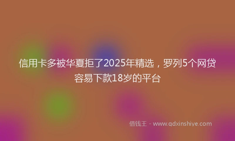 信用卡多被华夏拒了2025年精选，罗列5个网贷容易下款18岁的平台