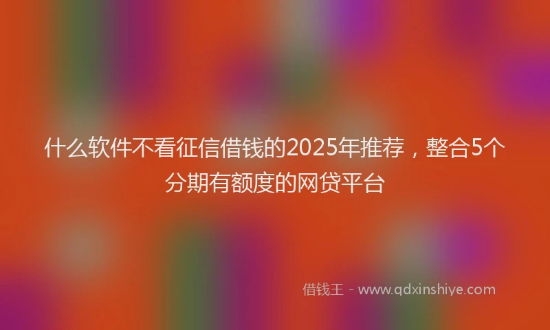 什么软件不看征信借钱的2025年推荐，整合5个分期有额度的网贷平台