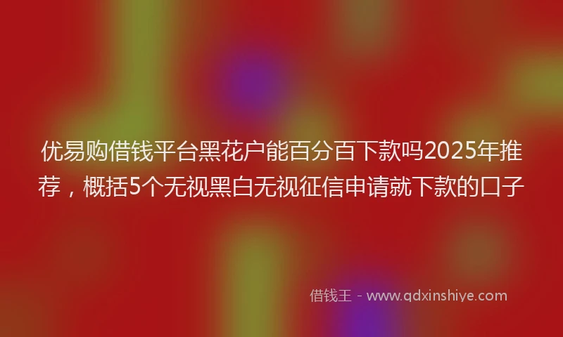 优易购借钱平台黑花户能百分百下款吗2025年推荐,概括5个无视黑白无视征信申请就下款的口子