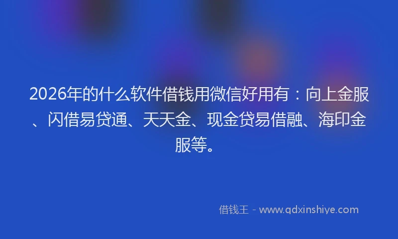 2026年的什么软件借钱用微信好用有：向上金服、闪借易贷通、天天金、现金贷易借融、海印金服等。