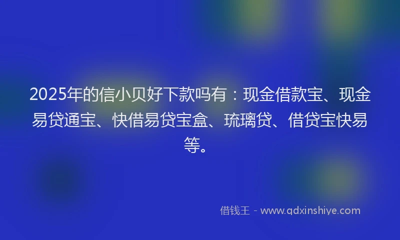 2025年的信小贝好下款吗有：现金借款宝、现金易贷通宝、快借易贷宝盒、琉璃贷、借贷宝快易等。