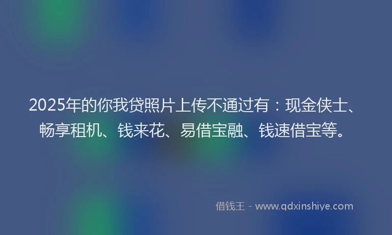 2025年的你我贷照片上传不通过有：现金侠士、畅享租机、钱来花、易借宝融、钱速借宝等。