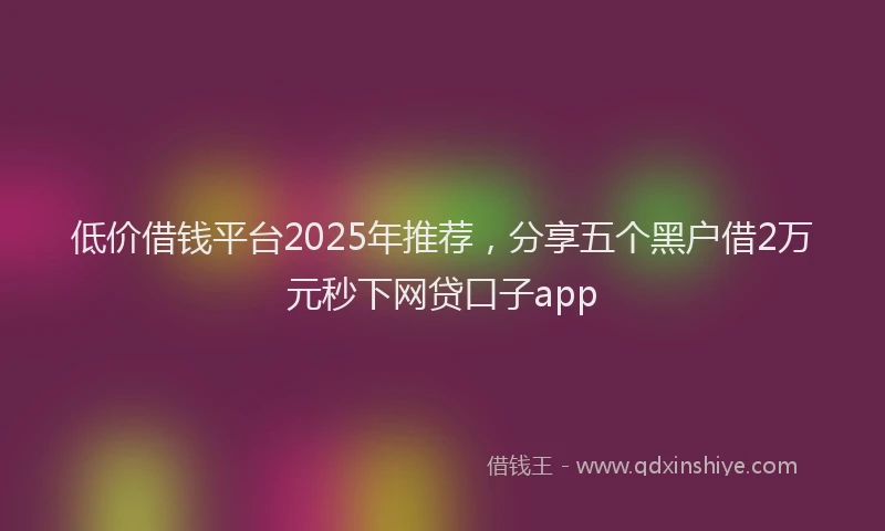 低价借钱平台2025年推荐，分享五个黑户借2万元秒下网贷口子app
