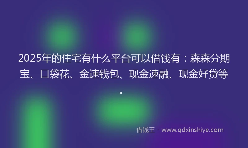 2025年的住宅有什么平台可以借钱有：森森分期宝、口袋花、金速钱包、现金速融、现金好贷等。