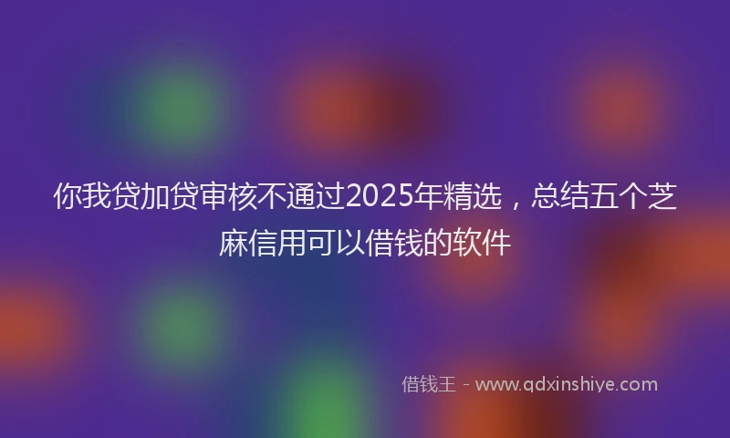 你我贷加贷审核不通过2025年精选，总结五个芝麻信用可以借钱的软件
