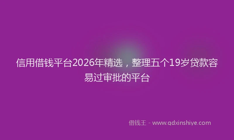 信用借钱平台2026年精选，整理五个19岁贷款容易过审批的平台