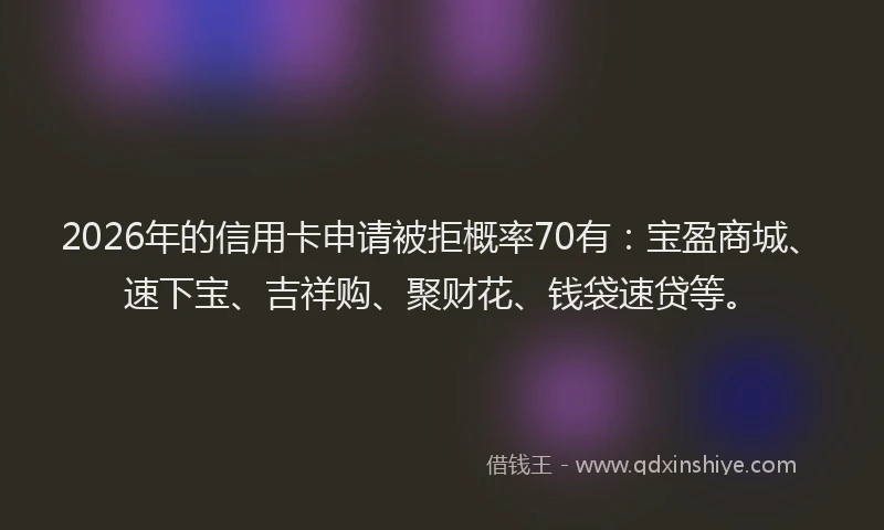 2026年的信用卡申请被拒概率70有：宝盈商城、速下宝、吉祥购、聚财花、钱袋速贷等。