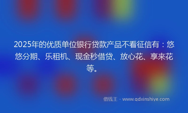 2025年的优质单位银行贷款产品不看征信有：悠悠分期、乐租机、现金秒借贷、放心花、享来花等。