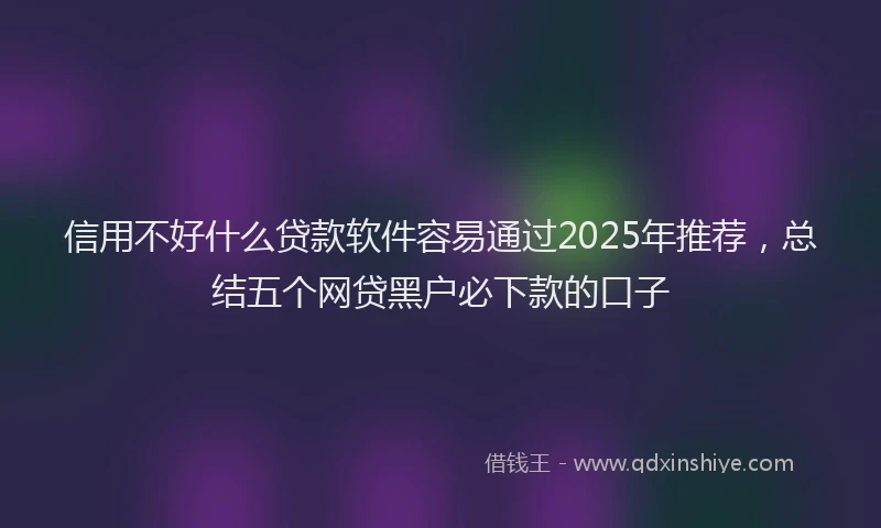 信用不好什么贷款软件容易通过2025年推荐，总结五个网贷黑户必下款的口子