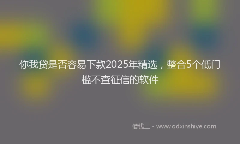 你我贷是否容易下款2025年精选，整合5个低门槛不查征信的软件