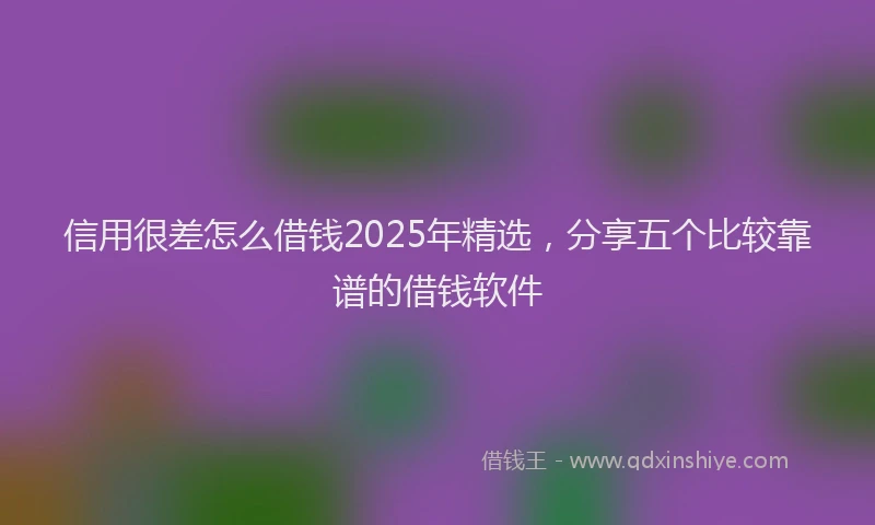 信用很差怎么借钱2025年精选，分享五个比较靠谱的借钱软件