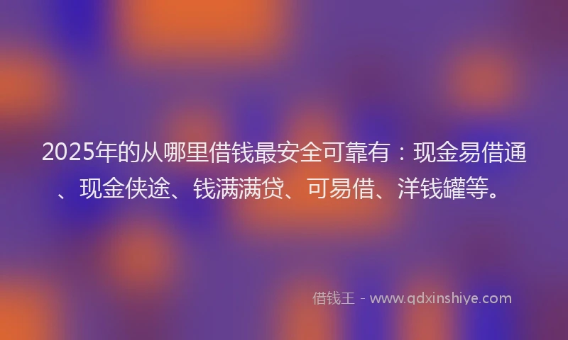 2025年的从哪里借钱最安全可靠有：现金易借通、现金侠途、钱满满贷、可易借、洋钱罐等。