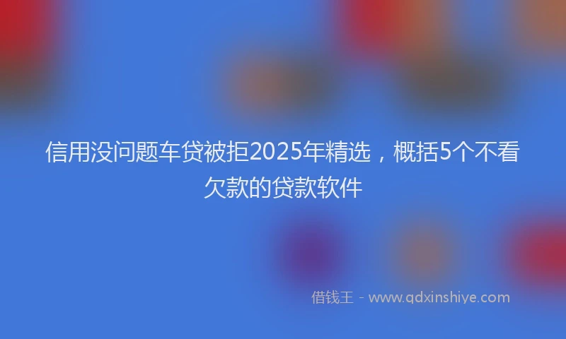信用没问题车贷被拒2025年精选，概括5个不看欠款的贷款软件