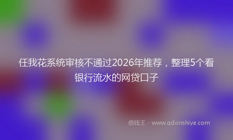 任我花系统审核不通过2026年推荐，整理5个看银行流水的网贷口子