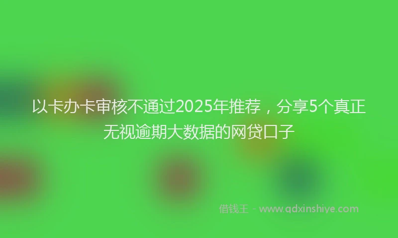 以卡办卡审核不通过2025年推荐，分享5个真正无视逾期大数据的网贷口子