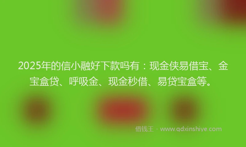 2025年的信小融好下款吗有：现金侠易借宝、金宝盒贷、呼吸金、现金秒借、易贷宝盒等。