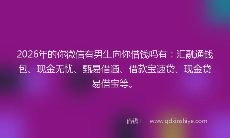 2026年的你微信有男生向你借钱吗有：汇融通钱包、现金无忧、甄易借通、借款宝速贷、现金贷易借宝等。