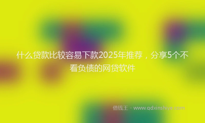 什么贷款比较容易下款2025年推荐，分享5个不看负债的网贷软件
