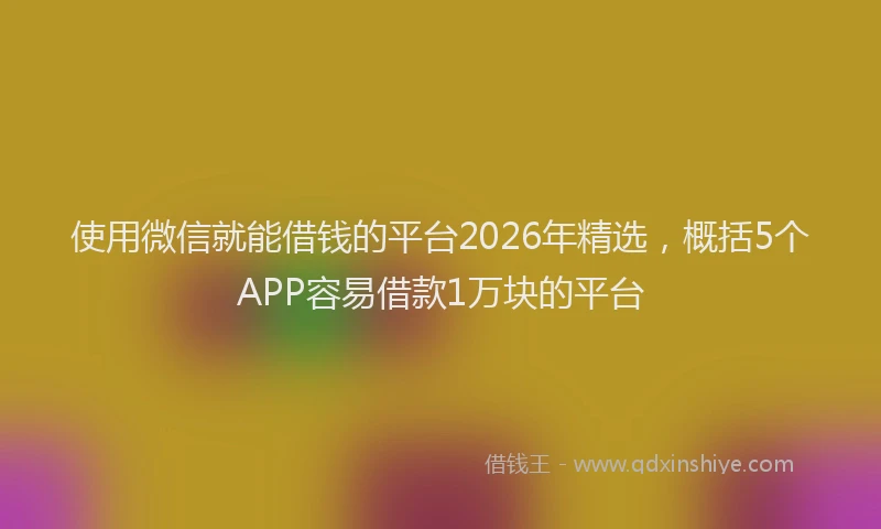 使用微信就能借钱的平台2026年精选，概括5个APP容易借款1万块的平台
