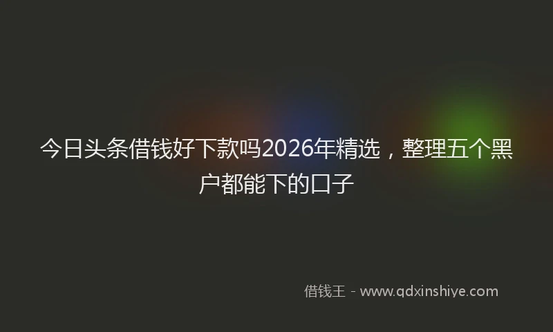 今日头条借钱好下款吗2026年精选，整理五个黑户都能下的口子