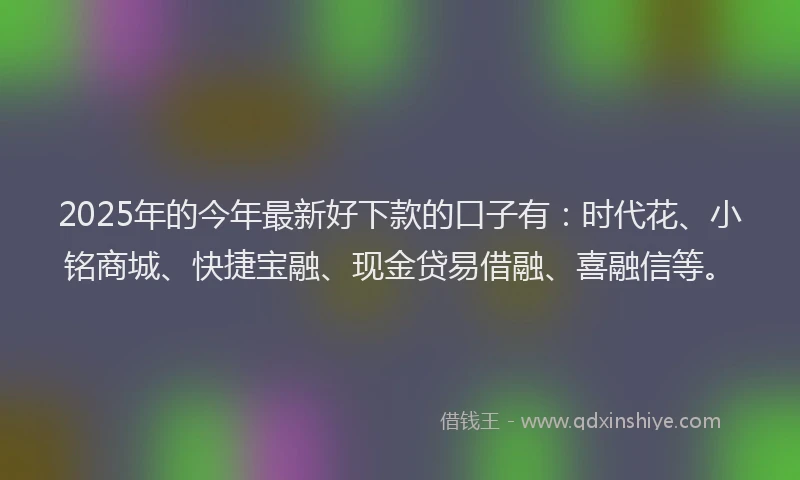 2025年的今年最新好下款的口子有：时代花、小铭商城、快捷宝融、现金贷易借融、喜融信等。