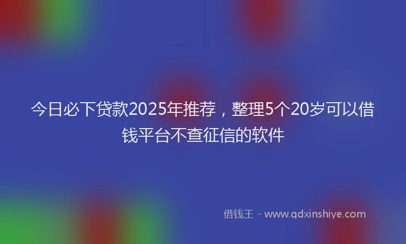 今日必下贷款2025年推荐，整理5个20岁可以借钱平台不查征信的软件