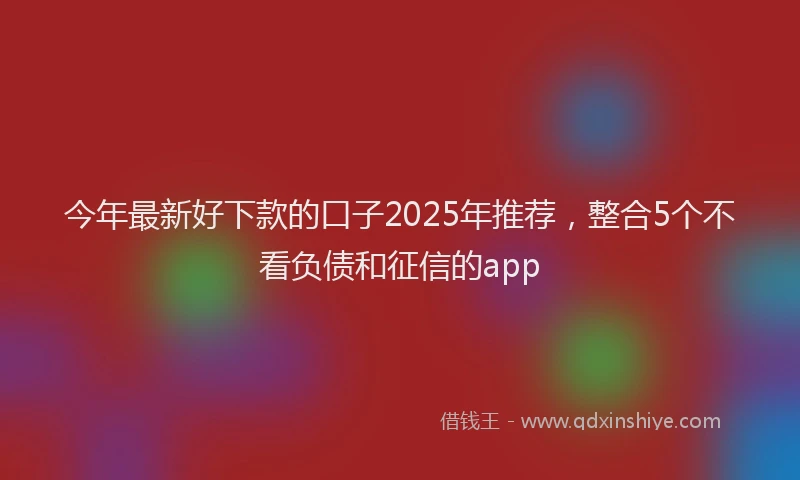 今年最新好下款的口子2025年推荐,整合5个不看负债和征信的app