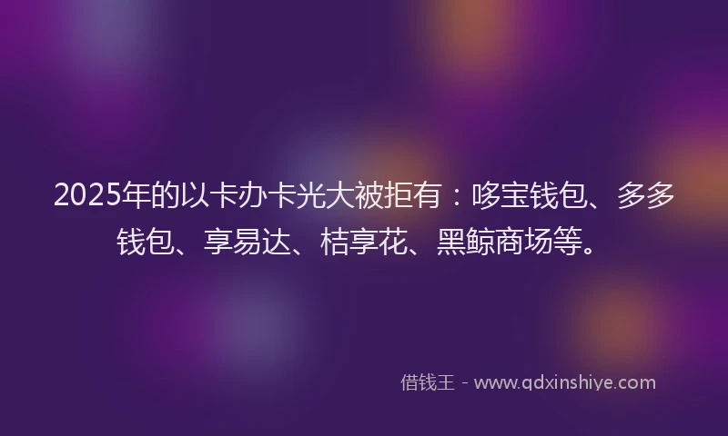 2025年的以卡办卡光大被拒有：哆宝钱包、多多钱包、享易达、桔享花、黑鲸商场等。
