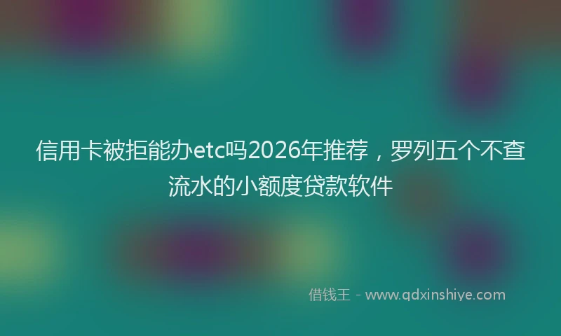 信用卡被拒能办etc吗2026年推荐，罗列五个不查流水的小额度贷款软件