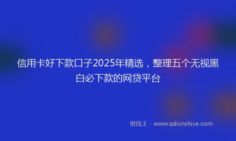 信用卡好下款口子2025年精选，整理五个无视黑白必下款的网贷平台