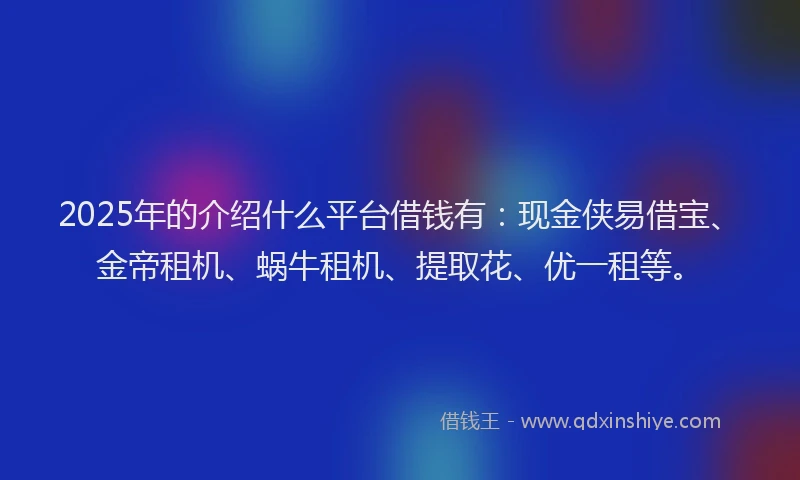 2025年的介绍什么平台借钱有：现金侠易借宝、金帝租机、蜗牛租机、提取花、优一租等。