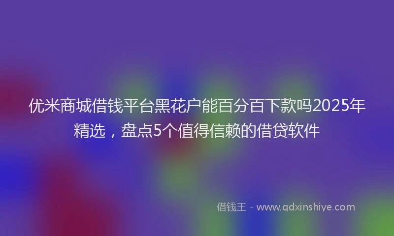 优米商城借钱平台黑花户能百分百下款吗2025年精选，盘点5个值得信赖的借贷软件
