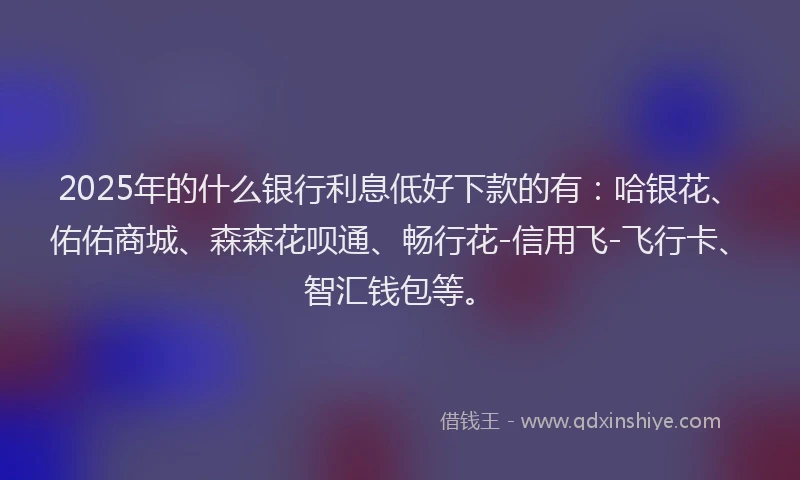 2025年的什么银行利息低好下款的有:哈银花、佑佑商城、森森花呗通、畅行花-信用飞-飞行卡、智汇钱包等。