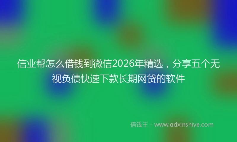 信业帮怎么借钱到微信2026年精选，分享五个无视负债快速下款长期网贷的软件