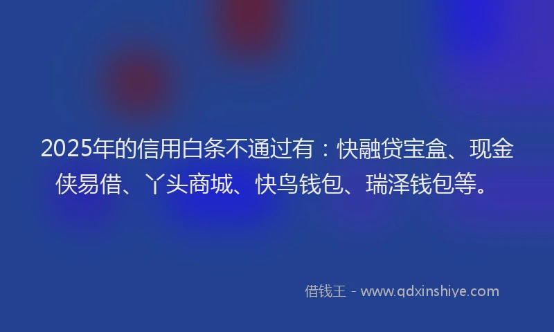 2025年的信用白条不通过有:快融贷宝盒、现金侠易借、丫头商城、快鸟钱包、瑞泽钱包等。