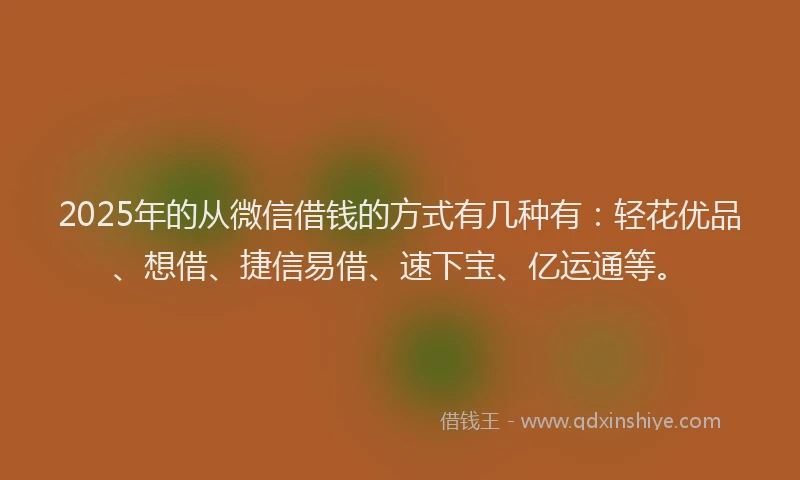 2025年的从微信借钱的方式有几种有：轻花优品、想借、捷信易借、速下宝、亿运通等。