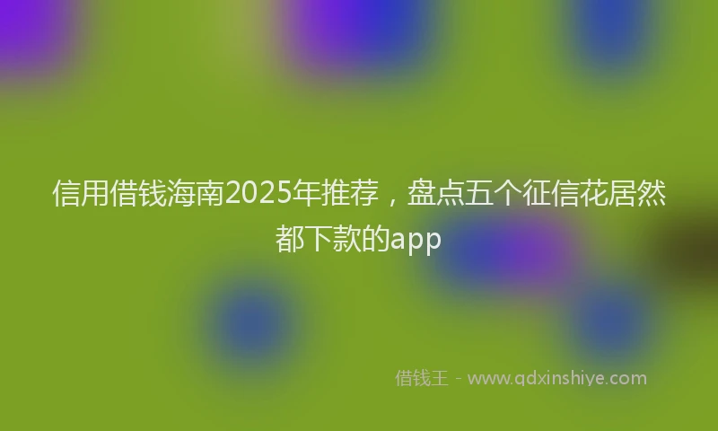 信用借钱海南2025年推荐，盘点五个征信花居然都下款的app
